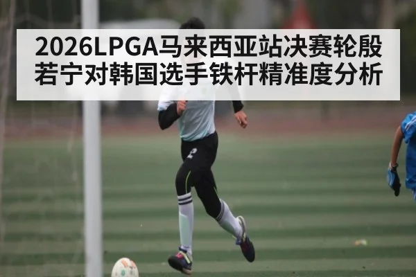 2026LPGA马来西亚站决赛轮殷若宁对韩国选手铁杆精准度分析