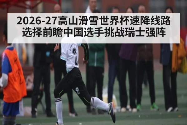 2026-27高山滑雪世界杯速降线路选择前瞻中国选手挑战瑞士强阵