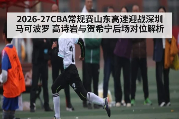 2026-27CBA常规赛山东高速迎战深圳马可波罗 高诗岩与贺希宁后场对位解析